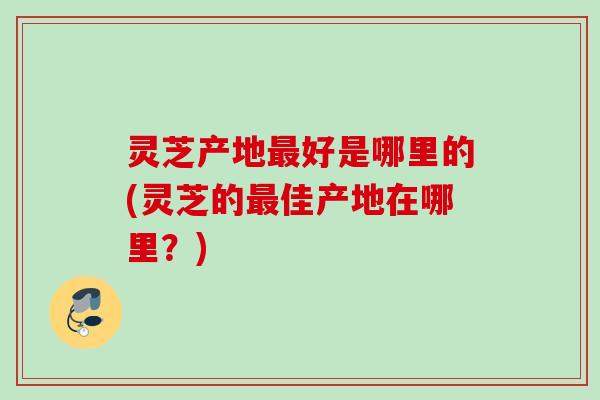 灵芝产地好是哪里的(灵芝的佳产地在哪里？)