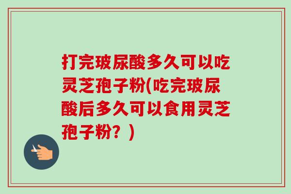 打完玻尿酸多久可以吃灵芝孢子粉(吃完玻尿酸后多久可以食用灵芝孢子粉?) 打完玻尿酸多久可以吃灵芝孢子粉(吃完玻尿酸后多久可以食用灵芝孢子粉?)