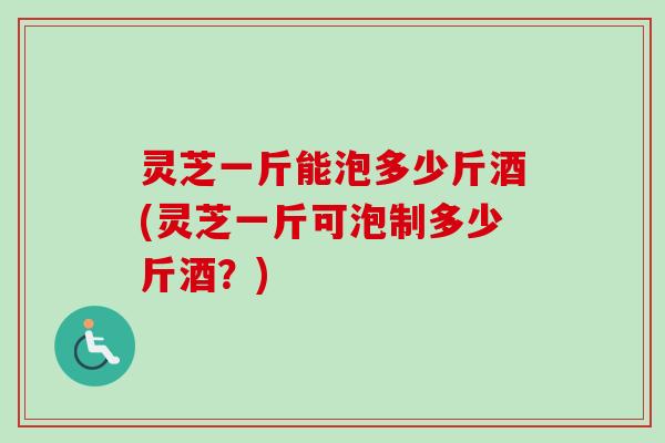 灵芝一斤能泡多少斤酒(灵芝一斤可泡制多少斤酒?) 灵芝一斤能泡多少斤酒(灵芝一斤可泡制多少斤酒?)