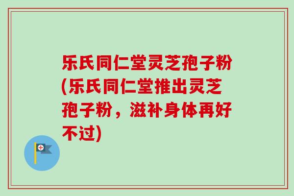 乐氏同仁堂灵芝孢子粉(乐氏同仁堂推出灵芝孢子粉，滋补身体再好不过)