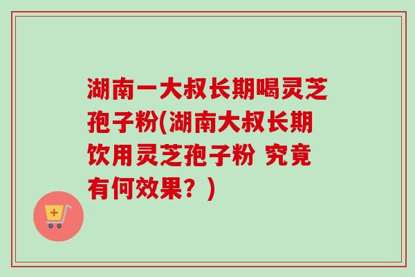 湖南一大叔长期喝灵芝孢子粉(湖南大叔长期饮用灵芝孢子粉 究竟有何效果?) 湖南一大叔长期喝灵芝孢子粉(湖南大叔长期饮用灵芝孢子粉 究竟有何效果?)