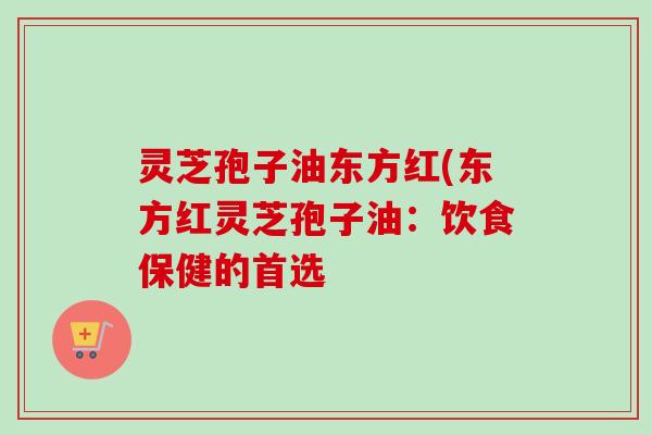 灵芝孢子油东方红(东方红灵芝孢子油:饮食保健的首选 灵芝孢子油东方红(东方红灵芝孢子油:饮食保健的首选