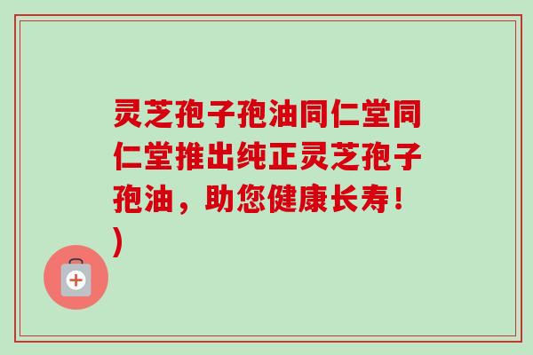 灵芝孢子孢油同仁堂同仁堂推出纯正灵芝孢子孢油，助您健康长寿！)