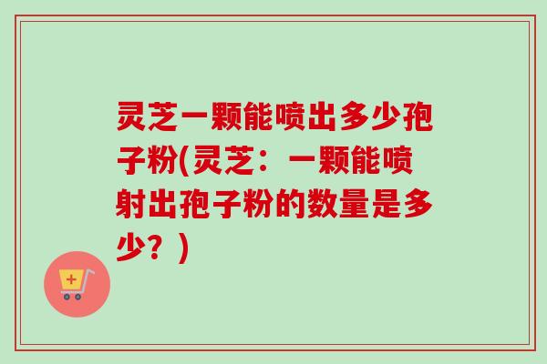 灵芝一颗能喷出多少孢子粉(灵芝:一颗能喷射出孢子粉的数量是多少?) 灵芝一颗能喷出多少孢子粉(灵芝:一颗能喷射出孢子粉的数量是多少?)