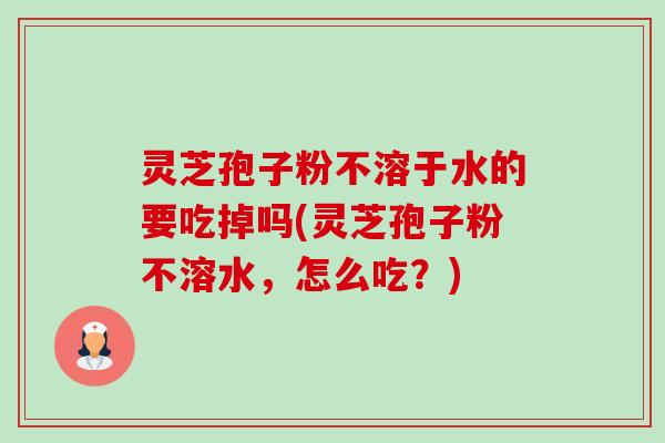 灵芝孢子粉不溶于水的要吃掉吗(灵芝孢子粉不溶水,怎么吃?) 灵芝孢子粉不溶于水的要吃掉吗(灵芝孢子粉不溶水,怎么吃?)