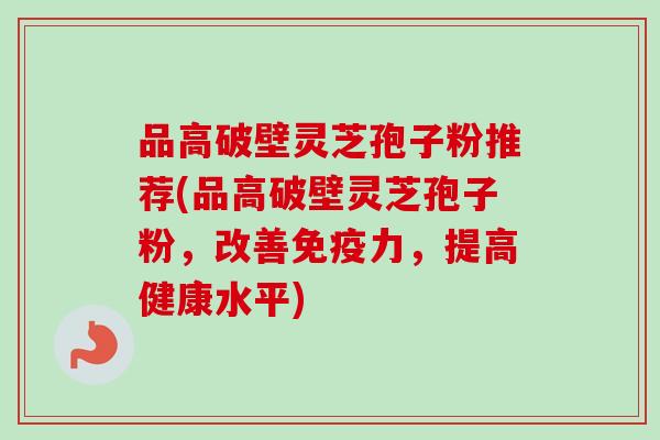 品高破壁灵芝孢子粉推荐(品高破壁灵芝孢子粉，改善免疫力，提高健康水平)