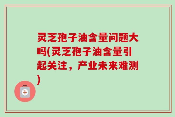 灵芝孢子油含量问题大吗(灵芝孢子油含量引起关注,产业未来难测) 灵芝孢子油含量问题大吗(灵芝孢子油含量引起关注,产业未来难测)
