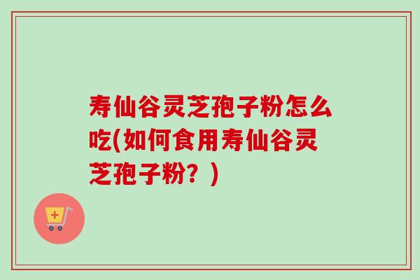 寿仙谷灵芝孢子粉怎么吃(如何食用寿仙谷灵芝孢子粉?) 寿仙谷灵芝孢子粉怎么吃(如何食用寿仙谷灵芝孢子粉?)