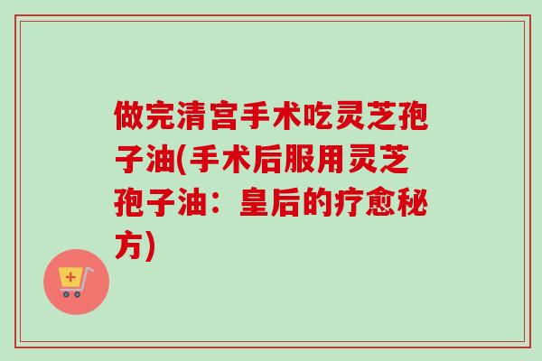 做完清宫手术吃灵芝孢子油(手术后服用灵芝孢子油：皇后的疗愈秘方)