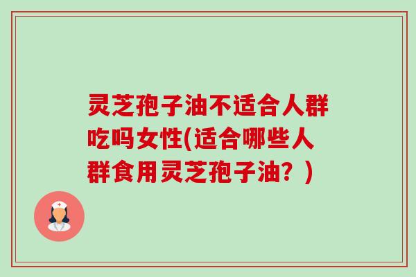灵芝孢子油不适合人群吃吗女性(适合哪些人群食用灵芝孢子油？)