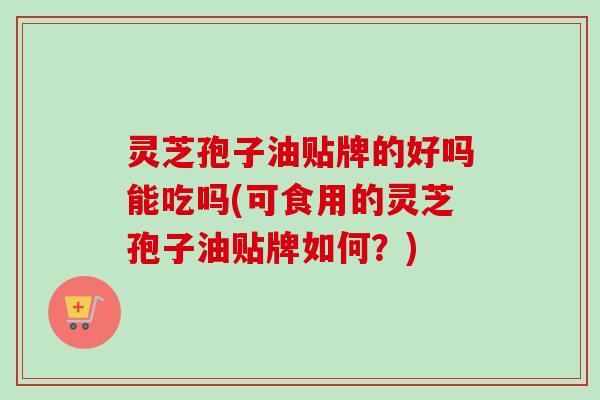 灵芝孢子油贴牌的好吗能吃吗(可食用的灵芝孢子油贴牌如何?) 灵芝孢子油贴牌的好吗能吃吗(可食用的灵芝孢子油贴牌如何?)
