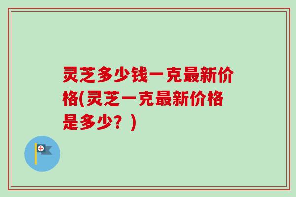灵芝多少钱一克新价格(灵芝一克新价格是多少？)