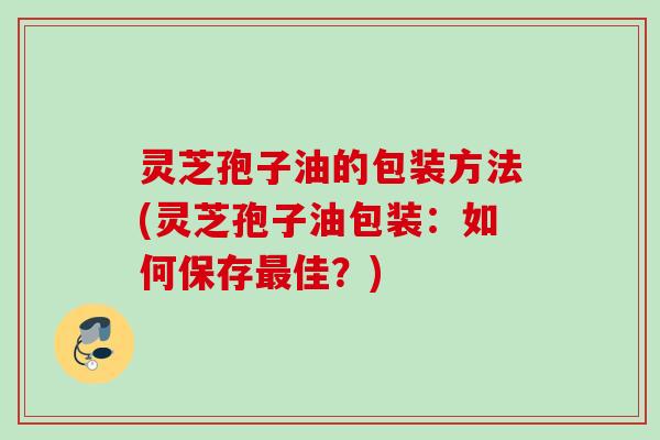 灵芝孢子油的包装方法(灵芝孢子油包装:如何保存佳?) 灵芝孢子油的包装方法(灵芝孢子油包装:如何保存佳?)