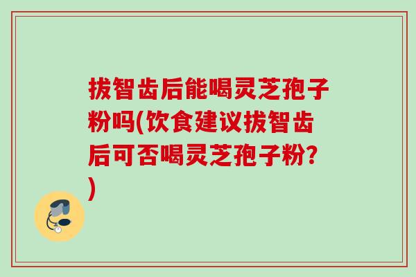 拔智齿后能喝灵芝孢子粉吗(饮食建议拔智齿后可否喝灵芝孢子粉?) 拔智齿后能喝灵芝孢子粉吗(饮食建议拔智齿后可否喝灵芝孢子粉?)
