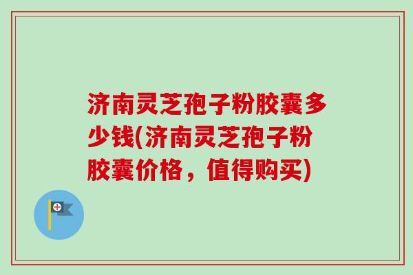 济南灵芝孢子粉胶囊多少钱(济南灵芝孢子粉胶囊价格，值得购买)