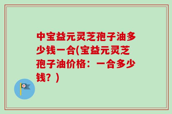 中宝益元灵芝孢子油多少钱一合(宝益元灵芝孢子油价格：一合多少钱？)