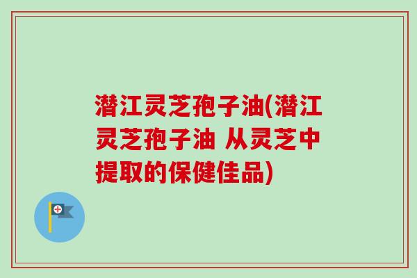 潜江灵芝孢子油(潜江灵芝孢子油 从灵芝中提取的保健佳品)