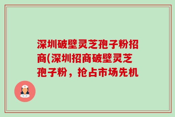 深圳破壁灵芝孢子粉招商(深圳招商破壁灵芝孢子粉，抢占市场先机