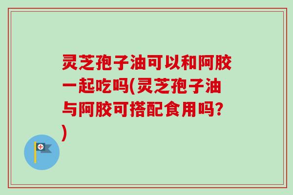 灵芝孢子油可以和阿胶一起吃吗(灵芝孢子油与阿胶可搭配食用吗?) 灵芝孢子油可以和阿胶一起吃吗(灵芝孢子油与阿胶可搭配食用吗?)