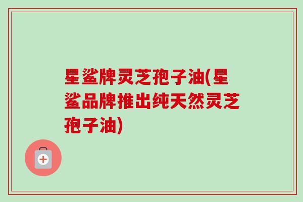 星鲨牌灵芝孢子油(星鲨品牌推出纯天然灵芝孢子油) 星鲨牌灵芝孢子油(星鲨品牌推出纯天然灵芝孢子油)