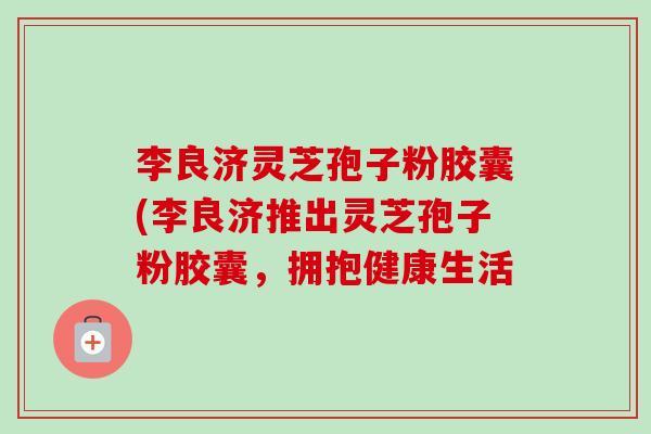 李良济灵芝孢子粉胶囊(李良济推出灵芝孢子粉胶囊,拥抱健康生活 李良济灵芝孢子粉胶囊(李良济推出灵芝孢子粉胶囊,拥抱健康生活