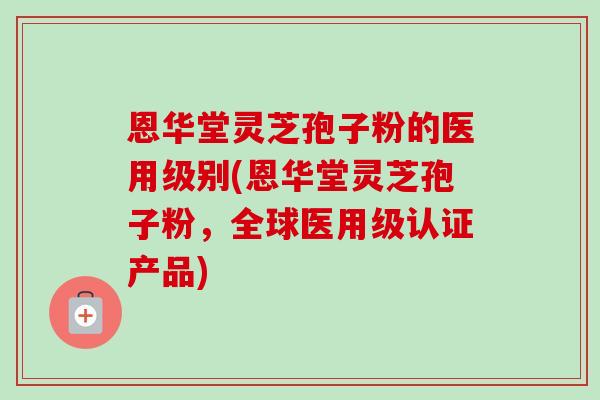 恩华堂灵芝孢子粉的医用级别(恩华堂灵芝孢子粉,全球医用级认证产品) 恩华堂灵芝孢子粉的医用级别(恩华堂灵芝孢子粉,全球医用级认证产品)