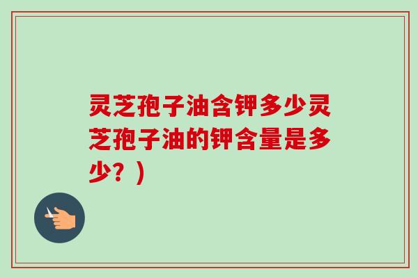 灵芝孢子油含钾多少灵芝孢子油的钾含量是多少?) 灵芝孢子油含钾多少灵芝孢子油的钾含量是多少?)