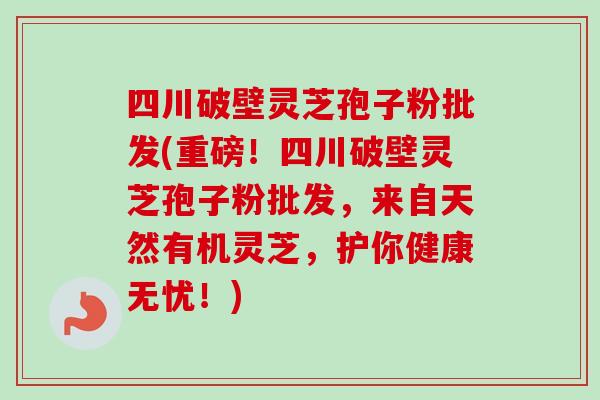 四川破壁灵芝孢子粉批发(重磅!四川破壁灵芝孢子粉批发,来自天然有机灵芝,护你健康无忧!) 四川破壁灵芝孢子粉批发(重磅!四川破壁灵芝孢子粉批发,来自天然有机灵芝,护你健康无忧!)