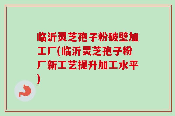 临沂灵芝孢子粉破壁加工厂(临沂灵芝孢子粉厂新工艺提升加工水平)