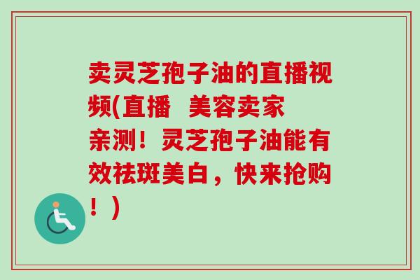 卖灵芝孢子油的直播视频(直播 美容卖家亲测!灵芝孢子油能有效祛斑美白,快来抢购!) 卖灵芝孢子油的直播视频(直播 美容卖家亲测!灵芝孢子油能有效祛斑美白,快来抢购!)