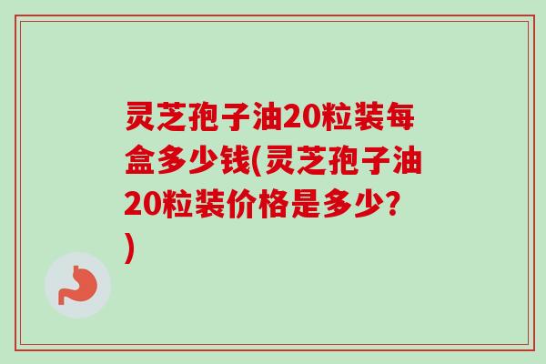 灵芝孢子油20粒装每盒多少钱(灵芝孢子油20粒装价格是多少?) 灵芝孢子油20粒装每盒多少钱(灵芝孢子油20粒装价格是多少?)
