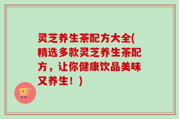 灵芝养生茶配方大全(精选多款灵芝养生茶配方,让你健康饮品美味又养生!) 灵芝养生茶配方大全(精选多款灵芝养生茶配方,让你健康饮品美味又养生!)