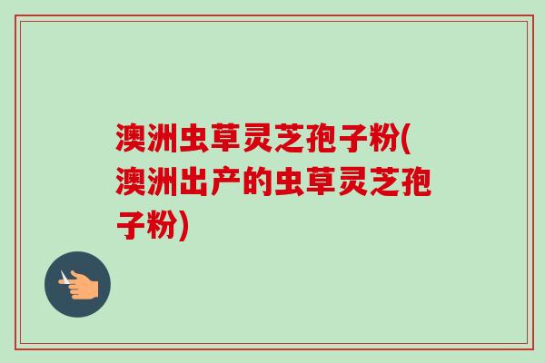 澳洲虫草灵芝孢子粉(澳洲出产的虫草灵芝孢子粉) 澳洲虫草灵芝孢子粉(澳洲出产的虫草灵芝孢子粉)