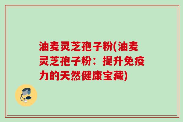 油麦灵芝孢子粉(油麦灵芝孢子粉:提升免疫力的天然健康宝藏) 油麦灵芝孢子粉(油麦灵芝孢子粉:提升免疫力的天然健康宝藏)