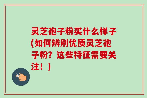 灵芝孢子粉买什么样子(如何辨别优质灵芝孢子粉？这些特征需要关注！)