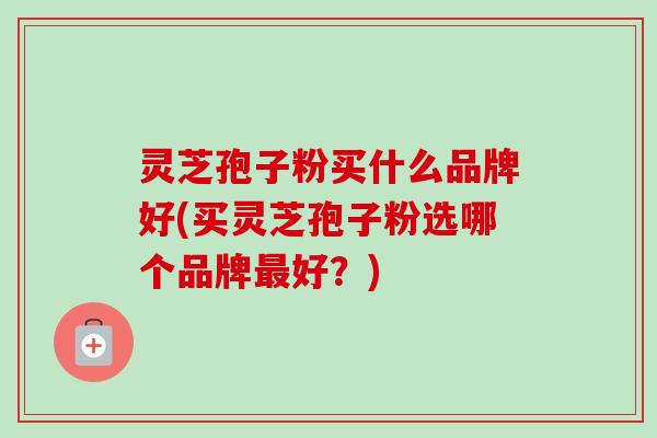 灵芝孢子粉买什么品牌好(买灵芝孢子粉选哪个品牌好?) 灵芝孢子粉买什么品牌好(买灵芝孢子粉选哪个品牌好?)