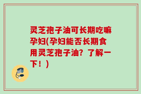 灵芝孢子油可长期吃嘛孕妇(孕妇能否长期食用灵芝孢子油?了解一下!) 灵芝孢子油可长期吃嘛孕妇(孕妇能否长期食用灵芝孢子油?了解一下!)