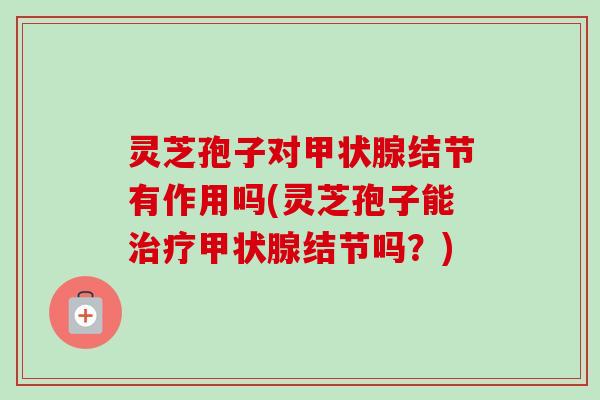 灵芝孢子对结节有作用吗(灵芝孢子能结节吗？)