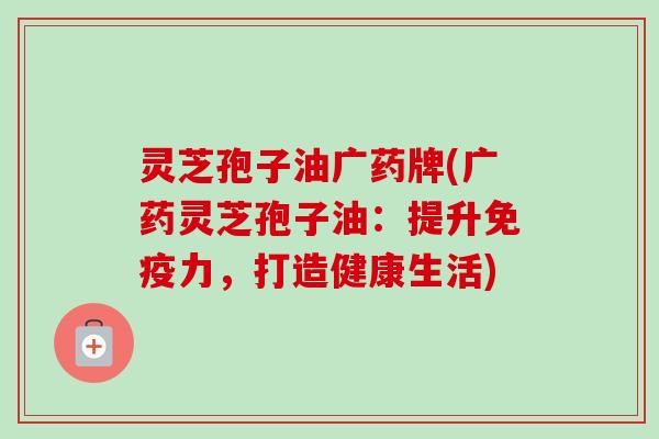 灵芝孢子油广药牌(广药灵芝孢子油：提升免疫力，打造健康生活)