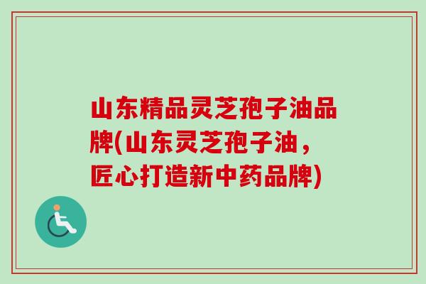 山东精品灵芝孢子油品牌(山东灵芝孢子油,匠心打造新品牌) 山东精品灵芝孢子油品牌(山东灵芝孢子油,匠心打造新品牌)