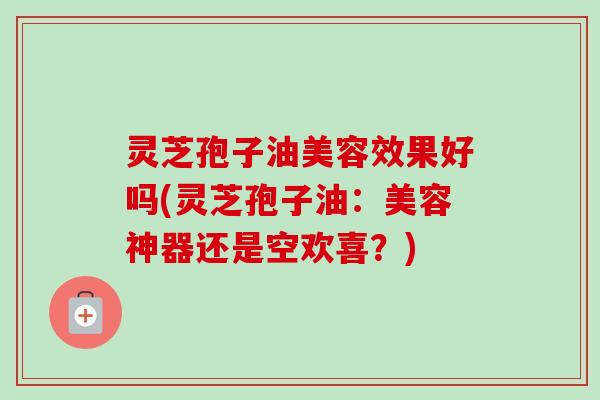 灵芝孢子油美容效果好吗(灵芝孢子油:美容神器还是空欢喜?) 灵芝孢子油美容效果好吗(灵芝孢子油:美容神器还是空欢喜?)