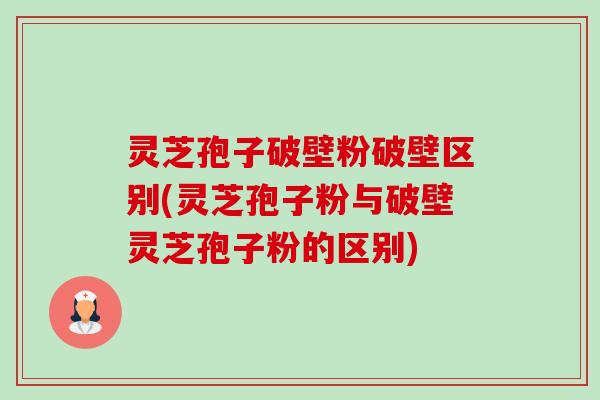 灵芝孢子破壁粉破壁区别(灵芝孢子粉与破壁灵芝孢子粉的区别)