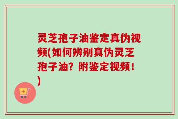 灵芝孢子油鉴定真伪视频(如何辨别真伪灵芝孢子油？附鉴定视频！)