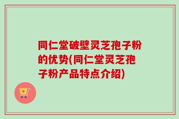 同仁堂破壁灵芝孢子粉的优势(同仁堂灵芝孢子粉产品特点介绍) 同仁堂破壁灵芝孢子粉的优势(同仁堂灵芝孢子粉产品特点介绍)