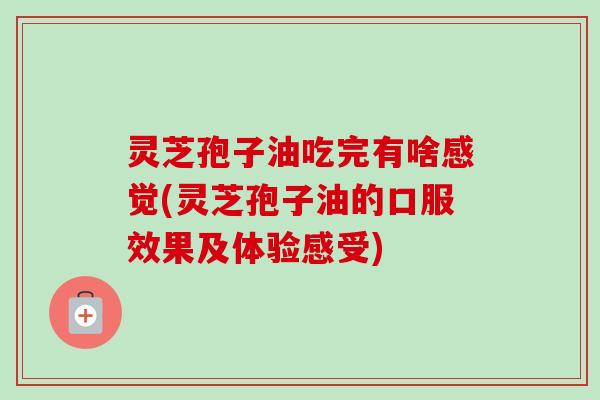 灵芝孢子油吃完有啥感觉(灵芝孢子油的口服效果及体验感受)