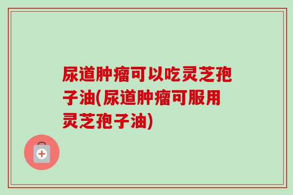 尿道可以吃灵芝孢子油(尿道可服用灵芝孢子油) 尿道可以吃灵芝孢子油(尿道可服用灵芝孢子油)