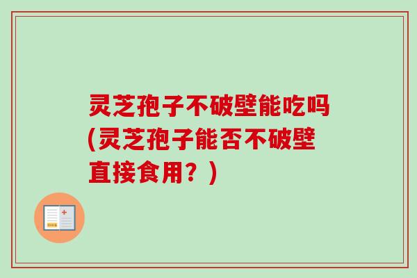 灵芝孢子不破壁能吃吗(灵芝孢子能否不破壁直接食用?) 灵芝孢子不破壁能吃吗(灵芝孢子能否不破壁直接食用?)