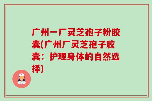 广州一厂灵芝孢子粉胶囊(广州厂灵芝孢子胶囊:护理身体的自然选择) 广州一厂灵芝孢子粉胶囊(广州厂灵芝孢子胶囊:护理身体的自然选择)