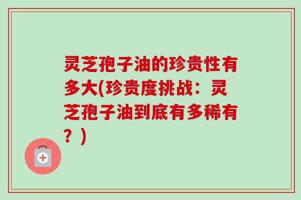 灵芝孢子油的珍贵性有多大(珍贵度挑战：灵芝孢子油到底有多稀有？)