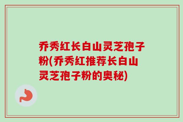 乔秀红长白山灵芝孢子粉(乔秀红推荐长白山灵芝孢子粉的奥秘) 乔秀红长白山灵芝孢子粉(乔秀红推荐长白山灵芝孢子粉的奥秘)